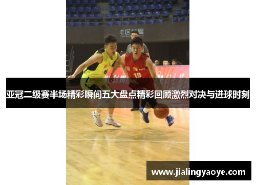 亚冠二级赛半场精彩瞬间五大盘点精彩回顾激烈对决与进球时刻