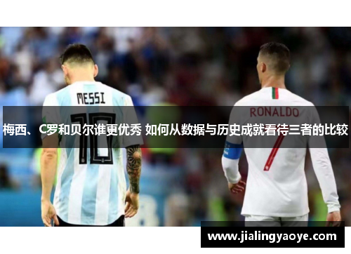 梅西、C罗和贝尔谁更优秀 如何从数据与历史成就看待三者的比较