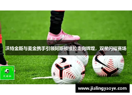 沃特金斯与麦金携手引领阿斯顿维拉走向辉煌，双星闪耀赛场
