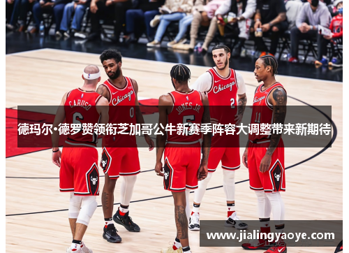 德玛尔·德罗赞领衔芝加哥公牛新赛季阵容大调整带来新期待