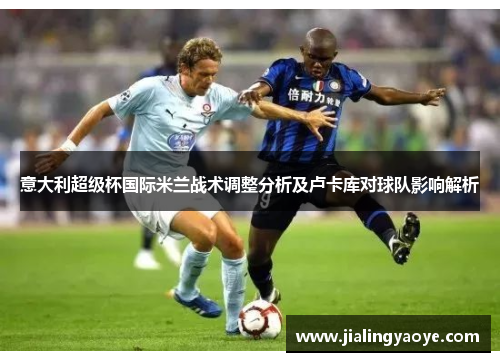 意大利超级杯国际米兰战术调整分析及卢卡库对球队影响解析