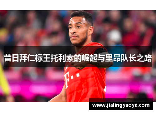 昔日拜仁标王托利索的崛起与里昂队长之路