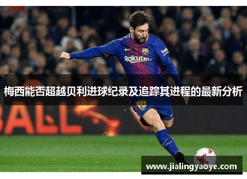 梅西能否超越贝利进球纪录及追踪其进程的最新分析